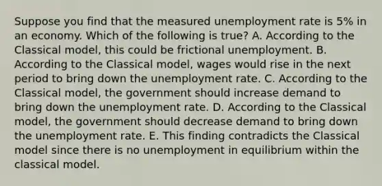 Suppose you find that the measured unemployment rate is 5% in an economy. Which of the following is true? A. According to the Classical model, this could be frictional unemployment. B. According to the Classical model, wages would rise in the next period to bring down the unemployment rate. C. According to the Classical model, the government should increase demand to bring down the unemployment rate. D. According to the Classical model, the government should decrease demand to bring down the unemployment rate. E. This finding contradicts the Classical model since there is no unemployment in equilibrium within the classical model.