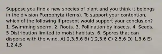 Suppose you find a new species of plant and you think it belongs in the division Pterophyta (ferns). To support your contention, which of the following if present would support your conclusion? 1. Swimming sperm. 2. Roots. 3. Pollination by insects. 4. Seeds. 5 Distribution limited to moist habitats. 6. Spores that can disperse with the wind. A) 2,3,5,6 B) 1,2,5,6 C) 2,5,6 D) 1,3,6 E) 1,2,4,5