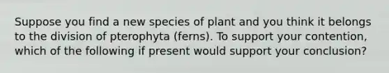 Suppose you find a new species of plant and you think it belongs to the division of pterophyta (ferns). To support your contention, which of the following if present would support your conclusion?