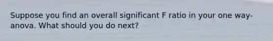 Suppose you find an overall significant F ratio in your one way- anova. What should you do next?