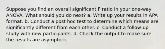 Suppose you find an overall significant F ratio in your one-way ANOVA. What should you do next? a. Write up your results in APA format. b. Conduct a post hoc test to determine which means are significantly different from each other. c. Conduct a follow-up study with new participants. d. Check the output to make sure the results are asymptotic.