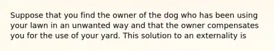 Suppose that you find the owner of the dog who has been using your lawn in an unwanted way and that the owner compensates you for the use of your yard. This solution to an externality is