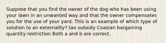 Suppose that you find the owner of the dog who has been using your lawn in an unwanted way and that the owner compensates you for the use of your yard. This is an example of which type of solution to an externality? tax subsidy Coasian bargaining quantity restriction Both a and b are correct.