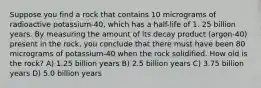 Suppose you find a rock that contains 10 micrograms of radioactive potassium-40, which has a half-life of 1. 25 billion years. By measuring the amount of its decay product (argon-40) present in the rock, you conclude that there must have been 80 micrograms of potassium-40 when the rock solidified. How old is the rock? A) 1.25 billion years B) 2.5 billion years C) 3.75 billion years D) 5.0 billion years