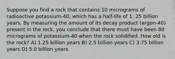 Suppose you find a rock that contains 10 micrograms of radioactive potassium-40, which has a half-life of 1. 25 billion years. By measuring the amount of its decay product (argon-40) present in the rock, you conclude that there must have been 80 micrograms of potassium-40 when the rock solidified. How old is the rock? A) 1.25 billion years B) 2.5 billion years C) 3.75 billion years D) 5.0 billion years