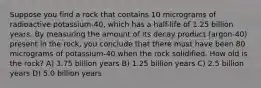 Suppose you find a rock that contains 10 micrograms of radioactive potassium-40, which has a half-life of 1.25 billion years. By measuring the amount of its decay product (argon-40) present in the rock, you conclude that there must have been 80 micrograms of potassium-40 when the rock solidified. How old is the rock? A) 3.75 billion years B) 1.25 billion years C) 2.5 billion years D) 5.0 billion years