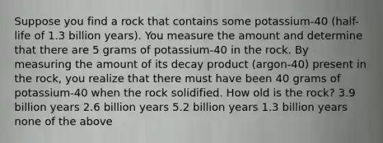 Suppose you find a rock that contains some potassium-40 (half-life of 1.3 billion years). You measure the amount and determine that there are 5 grams of potassium-40 in the rock. By measuring the amount of its decay product (argon-40) present in the rock, you realize that there must have been 40 grams of potassium-40 when the rock solidified. How old is the rock? 3.9 billion years 2.6 billion years 5.2 billion years 1.3 billion years none of the above