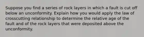 Suppose you find a series of rock layers in which a fault is cut off below an unconformity. Explain how you would apply the law of crosscutting relationship to determine the relative age of the fault and of the rock layers that were deposited above the unconformity.