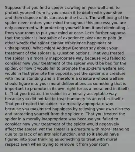 Suppose that you find a spider crawling on your wall and, to protect yourself from it, you smash it to death with your shoe and then dispose of its carcass in the trash. The well-being of the spider never enters your mind throughout this process; you are only concerned with protecting yourself from it and eliminating it from your room to put your mind at ease. Let's further suppose that the spider is incapable of experience pleasure or pain (in other words: the spider cannot experience happiness or unhappiness). What might Andrew Brennan say about your treatment of the spider? a. Question options: That you treated the spider in a morally inappropriate way because you failed to consider how your treatment of the spider would be bad for the spider, or how it would fail to promote the spider's welfare and would in fact promote the opposite, yet the spider is a creature with moral standing and is therefore a creature whose welfare should figure into your moral deliberations as something that is important to promote in its own right (or as a moral end-in-itself) b. That you treated the spider in a morally acceptable way because you did not fail to treat humanity as an end-in-itself c. That you treated the spider in a morally appropriate way because you maximized happiness by relieving your own distress and protecting yourself from the spider d. That you treated the spider in a morally inappropriate way because you failed to consider how your treatment of the spider would negatively affect the spider, yet the spider is a creature with moral standing due to its lack of an intrinsic function, and so it should have figured into your thinking as something to treat with moral respect even when trying to remove it from your room