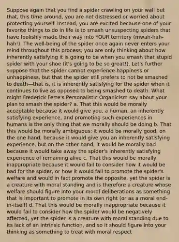 Suppose again that you find a spider crawling on your wall but that, this time around, you are not distressed or worried about protecting yourself. Instead, you are excited because one of your favorite things to do in life is to smash unsuspecting spiders that have foolishly made their way into YOUR territory (mwah-hah-hah!). The well-being of the spider once again never enters your mind throughout this process; you are only thinking about how inherently satisfying it is going to be when you smash that stupid spider with your shoe (it's going to be so great!). Let's further suppose that the spider cannot experience happiness or unhappiness, but that the spider still prefers to not be smashed to death—that is, it is inherently satisfying for the spider when it continues to live as opposed to being smashed to death. What might Frederick Ferre's Personalistic Organicism say about your plan to smash the spider? a. That this would be morally acceptable because it would give you, a human, an inherently satisfying experience, and promoting such experiences in humans is the only thing that we morally should be doing b. That this would be morally ambiguous: it would be morally good, on the one hand, because it would give you an inherently satisfying experience, but on the other hand, it would be morally bad because it would take away the spider's inherently satisfying experience of remaining alive c. That this would be morally inappropriate because it would fail to consider how it would be bad for the spider, or how it would fail to promote the spider's welfare and would in fact promote the opposite, yet the spider is a creature with moral standing and is therefore a creature whose welfare should figure into your moral deliberations as something that is important to promote in its own right (or as a moral end-in-itself) d. That this would be morally inappropriate because it would fail to consider how the spider would be negatively affected, yet the spider is a creature with moral standing due to its lack of an intrinsic function, and so it should figure into your thinking as something to treat with moral respect