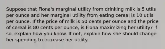 Suppose that Fiona's marginal utility from drinking milk is 5 utils per ounce and her marginal utility from eating cereal is 10 utils per ounce. If the price of milk is 50 cents per ounce and the price of cereal is 80 cents per ounce, is Fiona maximizing her utility? If so, explain how you know. If not, explain how she should change her spending to increase her utility.