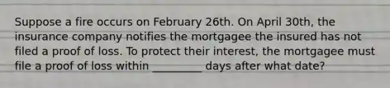 Suppose a fire occurs on February 26th. On April 30th, the insurance company notifies the mortgagee the insured has not filed a proof of loss. To protect their interest, the mortgagee must file a proof of loss within _________ days after what date?