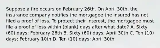 Suppose a fire occurs on February 26th. On April 30th, the insurance company notifies the mortgagee the insured has not filed a proof of loss. To protect their interest, the mortgagee must file a proof of loss within (blank) days after what date? A. Sixty (60) days; February 26th B. Sixty (60) days; April 30th C. Ten (10) days; February 10th D. Ten (10) days; April 30th