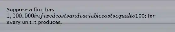 Suppose a firm has 1,000,000 in fixed costs and variable costs equal to100; for every unit it produces,