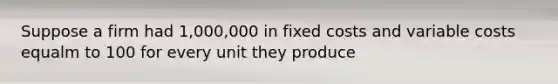 Suppose a firm had 1,000,000 in fixed costs and variable costs equalm to 100 for every unit they produce