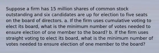 Suppose a firm has 15 million shares of common stock outstanding and six candidates are up for election to five seats on the board of directors. a. If the firm uses cumulative voting to elect its board, what is the minimum number of votes needed to ensure election of one member to the board? b. If the firm uses straight voting to elect its board, what is the minimum number of votes needed to ensure election of one member to the board?