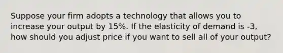 Suppose your firm adopts a technology that allows you to increase your output by 15%. If the elasticity of demand is -3, how should you adjust price if you want to sell all of your output?