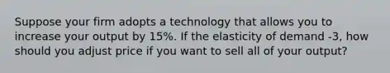 Suppose your firm adopts a technology that allows you to increase your output by 15%. If the elasticity of demand -3, how should you adjust price if you want to sell all of your output?