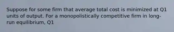 Suppose for some firm that average total cost is minimized at Q1 units of output. For a monopolistically competitive firm in long-run equilibrium, Q1