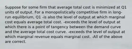 Suppose for some firm that average total cost is minimized at Q1 units of output. For a monopolistically competitive firm in long-run equilibrium, Q1 -is also the level of output at which marginal cost equals average total cost. -exceeds the level of output at which there is a point of tangency between the demand curve and the average total cost curve. -exceeds the level of output at which marginal revenue equals marginal cost. -All of the above are correct.