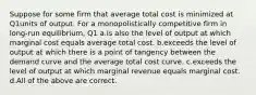 Suppose for some firm that average total cost is minimized at Q1units of output. For a monopolistically competitive firm in long-run equilibrium, Q1 a.is also the level of output at which marginal cost equals average total cost. b.exceeds the level of output at which there is a point of tangency between the demand curve and the average total cost curve. c.exceeds the level of output at which marginal revenue equals marginal cost. d.All of the above are correct.