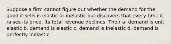 Suppose a firm cannot figure out whether the demand for the good it sells is elastic or inelastic but discovers that every time it raises its price, its total revenue declines. Their a. demand is unit elastic b. demand is elastic c. demand is inelastic d. demand is perfectly inelastic