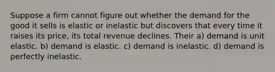 Suppose a firm cannot figure out whether the demand for the good it sells is elastic or inelastic but discovers that every time it raises its price, its total revenue declines. Their a) demand is unit elastic. b) demand is elastic. c) demand is inelastic. d) demand is perfectly inelastic.