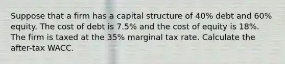 Suppose that a firm has a capital structure of 40% debt and 60% equity. The cost of debt is 7.5% and the cost of equity is 18%. The firm is taxed at the 35% marginal tax rate. Calculate the after-tax WACC.