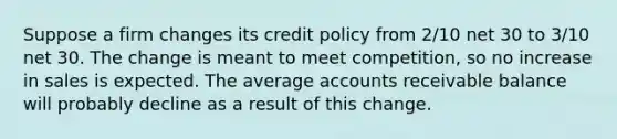 Suppose a firm changes its credit policy from 2/10 net 30 to 3/10 net 30. The change is meant to meet competition, so no increase in sales is expected. The average accounts receivable balance will probably decline as a result of this change.