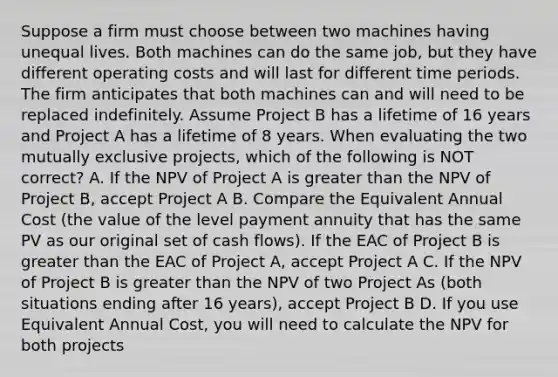 Suppose a firm must choose between two machines having unequal lives. Both machines can do the same job, but they have different operating costs and will last for different time periods. The firm anticipates that both machines can and will need to be replaced indefinitely. Assume Project B has a lifetime of 16 years and Project A has a lifetime of 8 years. When evaluating the two mutually exclusive projects, which of the following is NOT correct? A. If the NPV of Project A is greater than the NPV of Project B, accept Project A B. Compare the Equivalent Annual Cost (the value of the level payment annuity that has the same PV as our original set of cash flows). If the EAC of Project B is greater than the EAC of Project A, accept Project A C. If the NPV of Project B is greater than the NPV of two Project As (both situations ending after 16 years), accept Project B D. If you use Equivalent Annual Cost, you will need to calculate the NPV for both projects