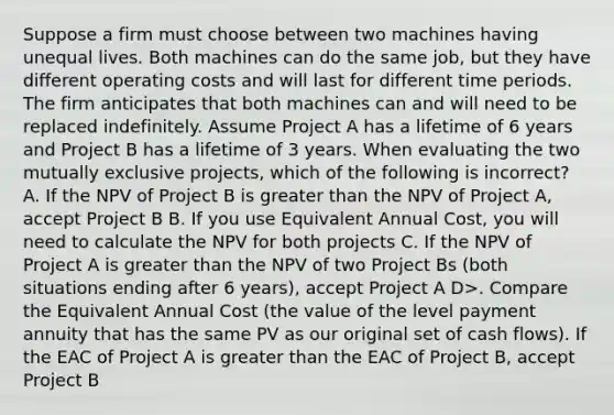 Suppose a firm must choose between two machines having unequal lives. Both machines can do the same job, but they have different operating costs and will last for different time periods. The firm anticipates that both machines can and will need to be replaced indefinitely. Assume Project A has a lifetime of 6 years and Project B has a lifetime of 3 years. When evaluating the two mutually exclusive projects, which of the following is incorrect? A. If the NPV of Project B is greater than the NPV of Project A, accept Project B B. If you use Equivalent Annual Cost, you will need to calculate the NPV for both projects C. If the NPV of Project A is greater than the NPV of two Project Bs (both situations ending after 6 years), accept Project A D>. Compare the Equivalent Annual Cost (the value of the level payment annuity that has the same PV as our original set of cash flows). If the EAC of Project A is greater than the EAC of Project B, accept Project B