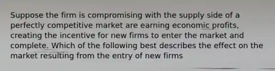 Suppose the firm is compromising with the supply side of a perfectly competitive market are earning economic profits, creating the incentive for new firms to enter the market and complete. Which of the following best describes the effect on the market resulting from the entry of new firms