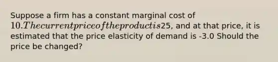 Suppose a firm has a constant marginal cost of 10. The current price of the product is25, and at that price, it is estimated that the price elasticity of demand is -3.0 Should the price be changed?