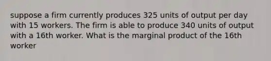 suppose a firm currently produces 325 units of output per day with 15 workers. The firm is able to produce 340 units of output with a 16th worker. What is the marginal product of the 16th worker