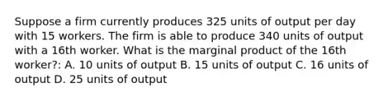 Suppose a firm currently produces 325 units of output per day with 15 workers. The firm is able to produce 340 units of output with a 16th worker. What is the marginal product of the 16th worker?: A. 10 units of output B. 15 units of output C. 16 units of output D. 25 units of output