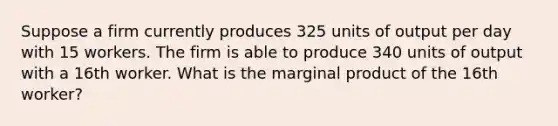 Suppose a firm currently produces 325 units of output per day with 15 workers. The firm is able to produce 340 units of output with a 16th worker. What is the marginal product of the 16th worker?