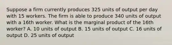 Suppose a firm currently produces 325 units of output per day with 15 workers. The firm is able to produce 340 units of output with a 16th worker. What is the marginal product of the 16th worker? A. 10 units of output B. 15 units of output C. 16 units of output D. 25 units of output