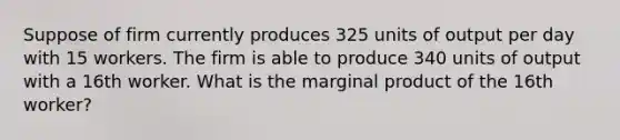 Suppose of firm currently produces 325 units of output per day with 15 workers. The firm is able to produce 340 units of output with a 16th worker. What is the marginal product of the 16th worker?