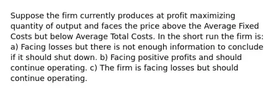 Suppose the firm currently produces at profit maximizing quantity of output and faces the price above the Average Fixed Costs but below Average Total Costs. In the short run the firm is: a) Facing losses but there is not enough information to conclude if it should shut down. b) Facing positive profits and should continue operating. c) The firm is facing losses but should continue operating.