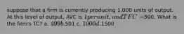 suppose that a firm is currently producing 1,000 units of output. At this level of output, AVC is 1 per unit, and TFC =500. What is the firm's TC? a. 499 b.501 c. 1000 d.1500