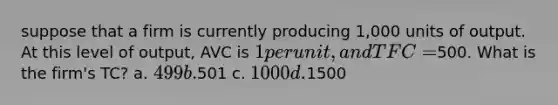 suppose that a firm is currently producing 1,000 units of output. At this level of output, AVC is 1 per unit, and TFC =500. What is the firm's TC? a. 499 b.501 c. 1000 d.1500