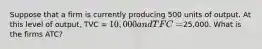 Suppose that a firm is currently producing 500 units of output. At this level of output, TVC = 10,000 and TFC =25,000. What is the firms ATC?