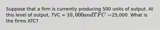 Suppose that a firm is currently producing 500 units of output. At this level of output, TVC = 10,000 and TFC =25,000. What is the firms ATC?