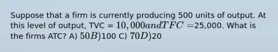 Suppose that a firm is currently producing 500 units of output. At this level of output, TVC = 10,000 and TFC =25,000. What is the firms ATC? A) 50 B)100 C) 70 D)20