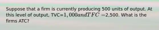 Suppose that a firm is currently producing 500 units of output. At this level of output, TVC=1,000 and TFC =2,500. What is the firms ATC?