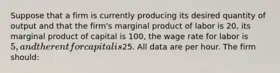 Suppose that a firm is currently producing its desired quantity of output and that the firm's marginal product of labor is 20, its marginal product of capital is 100, the wage rate for labor is 5, and the rent for capital is25. All data are per hour. The firm should: