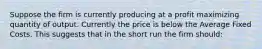 Suppose the firm is currently producing at a profit maximizing quantity of output. Currently the price is below the Average Fixed Costs. This suggests that in the short run the firm should: