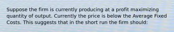 Suppose the firm is currently producing at a profit maximizing quantity of output. Currently the price is below the Average Fixed Costs. This suggests that in the short run the firm should: