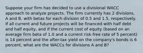 Suppose your firm has decided to use a divisional WACC approach to analyze projects. The firm currently has 2 divisions, A and B, with betas for each division of 0.5 and 1.5, respectively. If all current and future projects will be financed with half debt and half equity, and if the current cost of equity (based on an average firm beta of 1.0 and a current risk-free rate of 5 percent) is 14 percent and the after-tax yield on the company's bonds is 6 percent, what are the WACCs for divisions A and B?