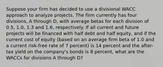 Suppose your firm has decided to use a divisional WACC approach to analyze projects. The firm currently has four divisions, A through D, with average betas for each division of 0.5, 1.0, 1.3 and 1.6, respectively. If all current and future projects will be financed with half debt and half equity, and if the current cost of equity (based on an average firm beta of 1.0 and a current risk-free rate of 7 percent) is 14 percent and the after-tax yield on the company's bonds is 8 percent, what are the WACCs for divisions A through D?